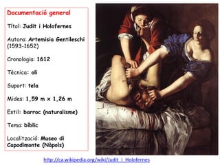 Documentació general

Títol: Judit i Holofernes

Autora: Artemisia Gentileschi
(1593-1652)

Cronologia: 1612

Tècnica: oli...