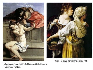 Judit i la seva cambrera. Palau Pitti
Susanna i els vells, Col·lecció Schönborn,
Pommersfelden.
 