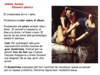 Anàlisi formal
       Elements plàstics

El cromatisme és ric i dens.

Predomina el color sobre el dibuix.

Predominen els...