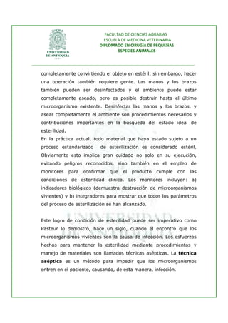 FACULTAD DE CIENCIAS AGRARIAS   
                                   ESCUELA DE MEDICINA VETERINARIA  
                                 DIPLOMADO EN CIRUGÍA DE PEQUEÑAS  
                                         ESPECIES ANIMALES 
                      
________________________________________________________________________________ 
 
    completamente convirtiendo el objeto en estéril; sin embargo, hacer
    una operación también requiere gente. Las manos y los brazos
    también pueden ser desinfectados y el ambiente puede estar
    completamente aseado, pero es posible destruir hasta el último
    microorganismo existente. Desinfectar las manos y los brazos, y
    asear completamente el ambiente son procedimientos necesarios y
    contribuciones importantes en la búsqueda del estado ideal de
    esterilidad.
    En la práctica actual, todo material que haya estado sujeto a un
    proceso estandarizado        de esterilización es considerado estéril.
    Obviamente esto implica gran cuidado no solo en su ejecución,
    evitando peligros reconocidos, sino también en el empleo de
    monitores      para   confirmar   que    el   producto   cumple    con    las
    condiciones de esterilidad clínica. Los monitores incluyen: a)
    indicadores biológicos (demuestra destrucción de microorganismos
    vivientes) y b) integradores para mostrar que todos los parámetros
    del proceso de esterilización se han alcanzado.


    Este logro de condición de esterilidad puede ser imperativo como
    Pasteur lo demostró, hace un siglo, cuando él encontró que los
    microorganismos vivientes son la causa de infección. Los esfuerzos
    hechos para mantener la esterilidad mediante procedimientos y
    manejo de materiales son llamados técnicas asépticas. La técnica
    aséptica es un método para impedir que los microorganismos
    entren en el paciente, causando, de esta manera, infección.
 