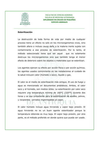 FACULTAD DE CIENCIAS AGRARIAS   
                                   ESCUELA DE MEDICINA VETERINARIA  
                                 DIPLOMADO EN CIRUGÍA DE PEQUEÑAS  
                                         ESPECIES ANIMALES 
                      
________________________________________________________________________________ 
 
    Esterilización


    La destrucción de toda forma de vida por medio de cualquier
    proceso tiene un efecto no solo en los microorganismos vivos, sino
    también altera o incluso causa daño a la materia inerte sujeta con
    contaminante a ese proceso de esterilización. Por lo tanto, el
    método seleccionado tiene que ser aquel                que no solamente
    destruya los microorganismos sino que también tenga el menor
    efecto de deterioro sobre los objetos o materiales que se esterilizan.


    Los agentes ejercen su efecto por acción física o por acción química;
    los agentes usados comúnmente en las instalaciones al cuidado de
    la salud incluyen calor (húmedo o seco), líquido y gas.


    El calor es el medio de esterilización más antiguo. El uso de fuego y
    agua es mencionado en documentos prebiblicos. Ambos, el calor
    seco y el húmedo, son medios útiles. La esterilización por calor seco
    requiere una temperatura mínima de 160°C (320°F) durante dos
    horas y se usa únicamente para la esterilización de aceites, polvos,
    y recipientes cerrados impermeables al vapor.


    El calor húmedo incluye agua hirviendo y vapor bajo presión. El
    agua hirviendo no es un buen agente esterilizador porque la
    temperatura obtenida es muy baja. El vapor bajo presión, por otra
    parte, es el método preferido en donde quiera que pueda ser usado.
 