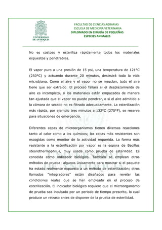 FACULTAD DE CIENCIAS AGRARIAS   
                                     ESCUELA DE MEDICINA VETERINARIA  
                                   DIPLOMADO EN CIRUGÍA DE PEQUEÑAS  
                                           ESPECIES ANIMALES 
                      
________________________________________________________________________________ 
 
    No es costoso y esteriliza rápidamente todos los materiales
    expuestos y penetrables.


    El vapor puro a una presión de 15 psi, una temperatura de 121°C
    (250°C) y actuando durante 20 minutos, destruirá toda la vida
    microbiana. Como el aire y el vapor no se mezclan, todo el aire
    tiene que ser extraído. El proceso fallara si el desplazamiento de
    aire es incompleto, si los materiales están empacados de manera
    tan ajustada que el vapor no puede penetrar, o si el aire admitido a
    la cámara de secado no es filtrado adecuadamente. La esterilización
    más rápida, por ejemplo tres minutos a 132°C (270°F), se reserva
    para situaciones de emergencia.


    Diferentes cepas de microorganismos tienen diversas reacciones
    tanto al calor como a los químicos; las cepas más resistentes son
    escogidas como monitor de la actividad requerida. La forma más
    resistente a la esterilización por vapor es la espora de Bacillus
    stearothermophilus, muy usada como prueba de esterilidad. Es
    conocida como indicador biológico. También se emplean otros
    métodos de prueba; algunos únicamente para mostrar si el paquete
    ha estado realmente expuesto a un método de esterilización; otros
    llamados      “integradores”     están    diseñados    para    revelar    las
    condiciones    reales   que se han empleado en el              proceso de
    esterilización. El indicador biológico requiere que el microorganismo
    de prueba sea incubado por un periodo de tiempo prescrito, lo cual
    produce un retraso antes de disponer de la prueba de esterilidad.
 