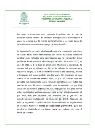 FACULTAD DE CIENCIAS AGRARIAS   
                                   ESCUELA DE MEDICINA VETERINARIA  
                                 DIPLOMADO EN CIRUGÍA DE PEQUEÑAS  
                                         ESPECIES ANIMALES 
                      
________________________________________________________________________________ 
 


    Las otras pruebas dan una respuesta inmediata, por lo cual es
    habitual usarlos ambos. El indicador biológico para esterilización a
    vapor se emplea por lo menos semanalmente y los otros tipos de
    indicadores se usan con cada carga de esterilización.


    La degradación de materiales bajo el calor y la presión del autoclave
    de vapor, tales como instrumentos con lentes, ha hecho necesario
    emplear otros métodos para esterilización que no representen dicho
    problema. En el presente, el uso de gas de oxido de etileno (ETO) es
    uno de ellos. El ETO puro es altamente inflamable y explosivo, de
    manera tal que es diluido con 90 % de bióxido de carbono para
    reducir el peligro. El ETO es efectivo con todas las bacterias, mohos
    y levaduras así como también con los virus. Sin embargo, es muy
    toxico, y los materiales esterilizados con gas ETO tienen que ser
    aireados suficientemente para remover completamente todos los
    rastros del gas. El tiempo requerido para la aireación por gas ETO
    varia con el material esterilizado. Los trabajadores del área deben
    estar controlados cuidadosamente para evitar sobreexposición al
    gas ETO. Hallazgos recientes han indicado que el gas ETO es
    definitivamente mutagénico carcinógeno. La OSHA (agencia de
    salud y seguridad ocupacional-USA) ha establecido las regulaciones
    al respecto, fijando el límite de exposición permisible para los
    empleados hospitalarios en 1ppm (parte por millón) por cada 8
    horas de trabajo.
 