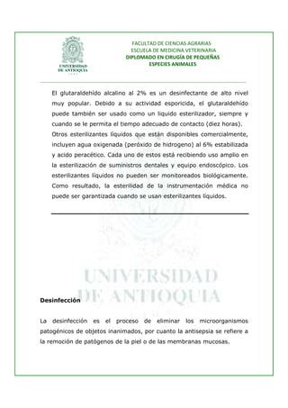 FACULTAD DE CIENCIAS AGRARIAS   
                                   ESCUELA DE MEDICINA VETERINARIA  
                                 DIPLOMADO EN CIRUGÍA DE PEQUEÑAS  
                                         ESPECIES ANIMALES 
                      
________________________________________________________________________________ 
 
     El glutaraldehído alcalino al 2% es un desinfectante de alto nivel
     muy popular. Debido a su actividad esporicida, el glutaraldehído
     puede también ser usado como un liquido esterilizador, siempre y
     cuando se le permita el tiempo adecuado de contacto (diez horas).
     Otros esterilizantes líquidos que están disponibles comercialmente,
     incluyen agua oxigenada (peróxido de hidrogeno) al 6% estabilizada
     y acido peracético. Cada uno de estos está recibiendo uso amplio en
     la esterilización de suministros dentales y equipo endoscópico. Los
     esterilizantes líquidos no pueden ser monitoreados biológicamente.
     Como resultado, la esterilidad de la instrumentación médica no
     puede ser garantizada cuando se usan esterilizantes líquidos.




Desinfección


La   desinfección   es   el   proceso   de   eliminar   los   microorganismos
patogénicos de objetos inanimados, por cuanto la antisepsia se refiere a
la remoción de patógenos de la piel o de las membranas mucosas.
 