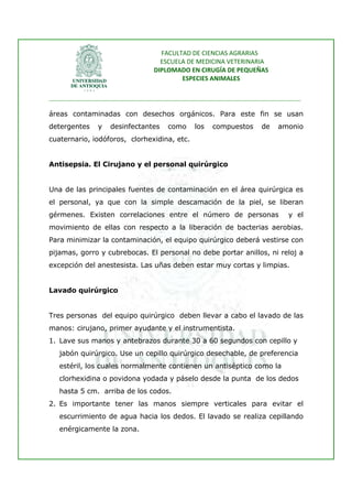 FACULTAD DE CIENCIAS AGRARIAS   
                                   ESCUELA DE MEDICINA VETERINARIA  
                                 DIPLOMADO EN CIRUGÍA DE PEQUEÑAS  
                                         ESPECIES ANIMALES 
                      
________________________________________________________________________________ 
 
áreas contaminadas con desechos orgánicos. Para este fin se usan
detergentes    y   desinfectantes     como    los   compuestos     de    amonio
cuaternario, iodóforos, clorhexidina, etc.


Antisepsia. El Cirujano y el personal quirúrgico


Una de las principales fuentes de contaminación en el área quirúrgica es
el personal, ya que con la simple descamación de la piel, se liberan
gérmenes. Existen correlaciones entre el número de personas                 y el
movimiento de ellas con respecto a la liberación de bacterias aerobias.
Para minimizar la contaminación, el equipo quirúrgico deberá vestirse con
pijamas, gorro y cubrebocas. El personal no debe portar anillos, ni reloj a
excepción del anestesista. Las uñas deben estar muy cortas y limpias.


Lavado quirúrgico


Tres personas del equipo quirúrgico deben llevar a cabo el lavado de las
manos: cirujano, primer ayudante y el instrumentista.
1. Lave sus manos y antebrazos durante 30 a 60 segundos con cepillo y
   jabón quirúrgico. Use un cepillo quirúrgico desechable, de preferencia
   estéril, los cuales normalmente contienen un antiséptico como la
   clorhexidina o povidona yodada y páselo desde la punta de los dedos
   hasta 5 cm. arriba de los codos.
2. Es importante tener las manos siempre verticales para evitar el
   escurrimiento de agua hacia los dedos. El lavado se realiza cepillando
   enérgicamente la zona.
 