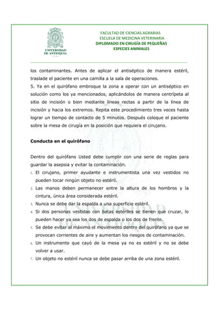 FACULTAD DE CIENCIAS AGRARIAS   
                                   ESCUELA DE MEDICINA VETERINARIA  
                                 DIPLOMADO EN CIRUGÍA DE PEQUEÑAS  
                                         ESPECIES ANIMALES 
                      
________________________________________________________________________________ 
 
los contaminantes. Antes de aplicar el antiséptico de manera estéril,
traslade el paciente en una camilla a la sala de operaciones.
5. Ya en el quirófano embroque la zona a operar con un antiséptico en
solución como los ya mencionados, aplicándolos de manera centrípeta al
sitio de incisión o bien mediante líneas rectas a partir de la línea de
incisión y hacia los extremos. Repita este procedimiento tres veces hasta
lograr un tiempo de contacto de 5 minutos. Después coloque el paciente
sobre la mesa de cirugía en la posición que requiera el cirujano.


Conducta en el quirófano


Dentro del quirófano Usted debe cumplir con una serie de reglas para
guardar la asepsia y evitar la contaminación.
1. El cirujano, primer ayudante e instrumentista una vez vestidos no

  pueden tocar ningún objeto no estéril.
2. Las manos deben permanecer entre la altura de los hombros y la

  cintura, única área considerada estéril.
3. Nunca se debe dar la espalda a una superficie estéril.

4. Si dos personas vestidas con batas estériles se tienen que cruzar, lo

  pueden hacer ya sea los dos de espalda o los dos de frente.
5. Se debe evitar al máximo el movimiento dentro del quirófano ya que se

  provocan corrientes de aire y aumentan los riesgos de contaminación.
6. Un instrumento que cayó de la mesa ya no es estéril y no se debe

  volver a usar.
7. Un objeto no estéril nunca se debe pasar arriba de una zona estéril.
 