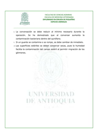 FACULTAD DE CIENCIAS AGRARIAS   
                                   ESCUELA DE MEDICINA VETERINARIA  
                                 DIPLOMADO EN CIRUGÍA DE PEQUEÑAS  
                                         ESPECIES ANIMALES 
                      
________________________________________________________________________________ 
 
8. La conversación se debe reducir al mínimo necesario durante la

    operación.   Se   ha   demostrado     que    al   conversar    aumenta     la
    contaminación bacteriana dentro del quirófano.
9. Si un guante se contamina o se rompe, se debe cambiar de inmediato.

10. Las superficies estériles se deben conservar secas, pues la humedad

    facilita la contaminación del campo estéril al permitir migración de los
    gérmenes.




 
 
