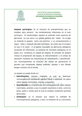 FACULTAD DE CIENCIAS AGRARIAS   
                                     ESCUELA DE MEDICINA VETERINARIA  
                                   DIPLOMADO EN CIRUGÍA DE PEQUEÑAS  
                                           ESPECIES ANIMALES 
                      
________________________________________________________________________________ 
 


   Asepsia quirúrgica: Es el conjunto de procedimientos que se
   emplean para prevenir           las complicaciones infecciosas en el acto
   quirúrgico.   En bacteriología, asepsia se entiende como ausencia de
   gérmenes en una zona o un estado abiótico del medio. En cirugía
   se entiende la asepsia         como una doctrina      y un comportamiento a
   seguir antes y después del acto quirúrgico, de modo que el cirujano
   no sea ni el vector ni el agente inoculador de gérmenes patógenos
   causantes de infecciones. La ausencia de microbios patógenos en el
   tejido vivo constituye un estado de asepsia. El concepto de asepsia
   incluye la preparación del equipo, la instrumentación y el campo de
   operación mediante los mecanismos de esterilización y desinfección.
   Los microorganismos se excluyen del campo de operaciones al
   permitir que únicamente objetos estériles, líquidos y aire filtrado
   tengan contacto con la herida.


   La asepsia se puede dividir en:
   •   Esterilización:      proceso     mediante    el     cual        se   destruyen
       microorganismos empleando agentes físicos o químicos. Se aplica
       sobre objetos inanimados, móviles y pequeños.
   •   Desinfección: es la destrucción de microorganismos sobre objetos
       inanimados, grandes y que no pueden exponerse al calor, como los
       pisos, jaulas y mesas para lo cual se emplean sustancias químicas
       germicidas.
   •   Antisepsia:     es    el    proceso   que   reduce         la    cantidad   de
       microorganismos patógenos, o bien, la inhibición de su crecimiento
 