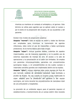 FACULTAD DE CIENCIAS AGRARIAS   
                                   ESCUELA DE MEDICINA VETERINARIA  
                                 DIPLOMADO EN CIRUGÍA DE PEQUEÑAS  
                                         ESPECIES ANIMALES 
                      
________________________________________________________________________________ 
 
       mientras se mantiene en contacto el antiséptico y el germen. Este
       término se utiliza para agentes que se aplican sobre el cuerpo y
       por lo tanto en la preparación del cirujano, de sus ayudantes y del
       paciente.


    Existen tres niveles de preparación aséptica:
    Asepsia “normal”: todo el equipo es estéril y todas las técnicas
    son    empleadas     para    minimizar    la   transmisión     de   agentes
    infecciosos, tales como el uso de mascarillas y batas quirúrgicas
    protectoras. Es la norma básica para toda cirugía.
    Asepsia “súper”: incluye guantes dobles, cubiertas de zapatos
    impermeables, uso de mascaras especiales y en lo posible uso de
    sistemas especiales de manejo de aire. El acceso a la sala de
    operaciones y la conversación en el salón son limitados. Se emplea
    con pacientes inmunosuprimidos, pacientes con procedimientos
    quirúrgicos largos, y en procedimientos en los cuales cuerpos o
    materiales extraños grandes son implantados dentro de los tejidos.
    Asepsia “ultra”: incluye sistemas tales como equipos de flujo de
    aire laminar; sistema de ventilación personal; ropa ventilada a
    prueba de fluidos. Se usa cuando el cirujano juzga inadecuada la
    súper asepsia para la protección del paciente o del equipo
    quirúrgico, así como durante los procedimientos de reemplazo total
    de una articulación y trasplantes.


    La provisión de un ambiente seguro para el paciente requiere el
    establecimiento y mantenimiento de un campo estéril. Esto necesita
 