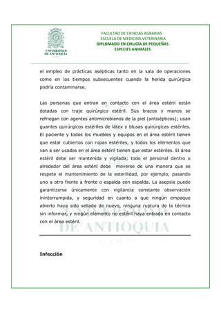 FACULTAD DE CIENCIAS AGRARIAS   
                                   ESCUELA DE MEDICINA VETERINARIA  
                                 DIPLOMADO EN CIRUGÍA DE PEQUEÑAS  
                                         ESPECIES ANIMALES 
                      
________________________________________________________________________________ 
 
    el empleo de prácticas asépticas tanto en la sala de operaciones
    como en los tiempos subsecuentes cuando la herida quirúrgica
    podría contaminarse.


    Las personas que entran en contacto con el área estéril están
    dotadas con traje quirúrgico estéril. Sus brazos y manos se
    refriegan con agentes antimicrobianos de la piel (antisépticos); usan
    guantes quirúrgicos estériles de látex y blusas quirúrgicas estériles.
    El paciente y todos los muebles y equipos en el área estéril tienen
    que estar cubiertos con ropas estériles, y todos los elementos que
    van a ser usados en el área estéril tienen que estar estériles. El área
    estéril debe ser mantenida y vigilada; todo el personal dentro o
    alrededor del área estéril debe        moverse de una manera que se
    respete el mantenimiento de la esterilidad, por ejemplo, pasando
    uno a otro frente a frente o espalda con espalda. La asepsia puede
    garantizarse    únicamente     con    vigilancia   constante   observación
    ininterrumpida, y seguridad en cuanto a que ningún empaque
    abierto haya sido sellado de nuevo, ninguna ruptura de la técnica
    sin informar, y ningún elemento no estéril haya entrado en contacto
    con el área estéril.




    Infección
 