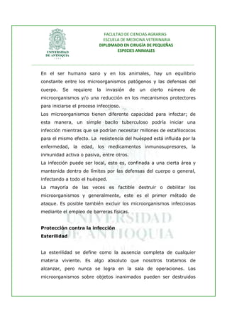 FACULTAD DE CIENCIAS AGRARIAS   
                                   ESCUELA DE MEDICINA VETERINARIA  
                                 DIPLOMADO EN CIRUGÍA DE PEQUEÑAS  
                                         ESPECIES ANIMALES 
                      
________________________________________________________________________________ 
 
    En el ser humano sano y en los animales, hay un equilibrio
    constante entre los microorganismos patógenos y las defensas del
    cuerpo.    Se   requiere    la   invasión   de   un   cierto   número     de
    microorganismos y/o una reducción en los mecanismos protectores
    para iniciarse el proceso infeccioso.
    Los microorganismos tienen diferente capacidad para infectar; de
    esta manera, un simple bacilo tuberculoso podría iniciar una
    infección mientras que se podrían necesitar millones de estafilococos
    para el mismo efecto. La resistencia del huésped está influida por la
    enfermedad, la edad, los medicamentos inmunosupresores, la
    inmunidad activa o pasiva, entre otros.
    La infección puede ser local, esto es, confinada a una cierta área y
    mantenida dentro de límites por las defensas del cuerpo o general,
    infectando a todo el huésped.
    La mayoría de las veces es factible destruir o debilitar los
    microorganismos y generalmente, este es el primer método de
    ataque. Es posible también excluir los microorganismos infecciosos
    mediante el empleo de barreras físicas.


    Protección contra la infección
    Esterilidad


    La esterilidad se define como la ausencia completa de cualquier
    materia viviente. Es algo absoluto que nosotros tratamos de
    alcanzar, pero nunca se logra en la sala de operaciones. Los
    microorganismos sobre objetos inanimados pueden ser destruidos
 