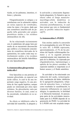 90


ticular, en los pulmones, intestinos, ri-                    la activación y consecuente degranu-
ñones y placenta.                                            lación plaquetaria. Es llamativo que su
                                                             efecto sobre el linaje monocito-
   Filogenéticamente es antigua y se                         macrófago-célula dendrítica es
correlaciona con la coloración críptica                      activador, con la inducción de
en varias especies de vertebrados,                           citocinas proinflamatorias, lo cual
como las ranas y los peces, dado que                         hace pensar que esto es fundamental
une cromóforos amarillo-café de pe-                          para su posible inducción hepáti-
queña talla generados por grupos                             ca[27].
prostéticos unidos a los residuos
aminoacídicos de ella.
                                                             La inmunocalina L-PGD2S
   Se ha relacionado recientemente
                                                                 Esta enzima cataliza la conversión
con el catabolismo del grupo hem por
                                                             de la prostaglandina de serie H2 hacia
medio de un mecanismo desconocido
                                                             la serie D2. L-PGDS representa,
que conlleva a la formación concomi-
                                                             aproximadamente, el 3% de las pro-
tante de cromóforos derivados de la
                                                             teínas del líquido cefalorraquídeo hu-
quinurenina, los cuales están muy es-
                                                             mano y es la segunda proteína
trechamente unidos a los residuos
                                                             cuantitativamente más importante des-
aminoacídicos del bolsillo hidrofóbico
                                                             pués de la albúmina. Es expresada por
de esta lipocalina[26].
                                                             oligodendrocitos, leptomeninges y
                                                             epitelio de los plexos coroideos. Su
                                                             expresión también es importante en el
La inmunocalina glicoproteína
                                                             humor acuoso y el fluido amniótico.
ácida alfa 1

   Esta lipocalina es una proteína al-                          Su actividad se ha relacionado con
tamente glicosilada, en especial con                         inducción del sueño, termorregula-
ácido siálico, lo cual le da una im-                         ción, modulación del dolor, inhibición
portante carga negativa. Es una pro-                         de la agregación plaquetaria, relaja-
teína de fase aguda hepática, aunque                         ción de músculos lisos, e incluyen
puede ser sintetizada por otros tipos                        como resultados la vasodilatación, la
celulares. Su glicosilación varía por                        respuesta inflamatoria en especial
diversos factores, lo cual, como se                          alérgica, la reproducción, la fertilidad
ha encontrado, redundaría en su ac-                          y la liberación hormonal. Al parecer,
tividad.                                                     gran parte de las actividades mencio-
                                                             nadas para la L-PGDS depende de su
   Su efecto es inhibitorio sobre la                         generación de PGD2. La actividad de
actividad del neutrófilo, la plaqueta y                      la L-PGDS está más acoplada tempo-


García G.A., García A., Aspectos biomédicos de las inmunocalinas en la especie humana
 