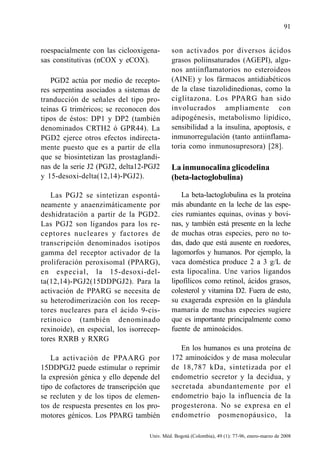91


roespacialmente con las ciclooxigena-       son activados por diversos ácidos
sas constitutivas (nCOX y eCOX).            grasos poliinsaturados (AGEPI), algu-
                                            nos antiinflamatorios no esteroideos
    PGD2 actúa por medio de recepto-        (AINE) y los fármacos antidiabéticos
res serpentina asociados a sistemas de      de la clase tiazolidinedionas, como la
tranducción de señales del tipo pro-        ciglitazona. Los PPARG han sido
teínas G triméricos; se reconocen dos       involucrados ampliamente con
tipos de éstos: DP1 y DP2 (también          adipogénesis, metabolismo lipídico,
denominados CRTH2 ó GPR44). La              sensibilidad a la insulina, apoptosis, e
PGD2 ejerce otros efectos indirecta-        inmunorregulación (tanto antiinflama-
mente puesto que es a partir de ella        toria como inmunosupresora) [28].
que se biosintetizan las prostaglandi-
nas de la serie J2 (PGJ2, delta12-PGJ2      La inmunocalina glicodelina
y 15-desoxi-delta(12,14)-PGJ2).             (beta-lactoglobulina)

   Las PGJ2 se sintetizan espontá-             La beta-lactoglobulina es la proteína
neamente y anaenzimáticamente por           más abundante en la leche de las espe-
deshidratación a partir de la PGD2.         cies rumiantes equinas, ovinas y bovi-
Las PGJ2 son ligandos para los re-          nas, y también está presente en la leche
ceptores nucleares y factores de            de muchas otras especies, pero no to-
transcripción denominados isotipos          das, dado que está ausente en roedores,
gamma del receptor activador de la          lagomorfos y humanos. Por ejemplo, la
proliferación peroxisomal (PPARG),          vaca doméstica produce 2 a 3 g/L de
en especial, la 15-desoxi-del-              esta lipocalina. Une varios ligandos
ta(12,14)-PGJ2(15DDPGJ2). Para la           lipofílicos como retinol, ácidos grasos,
activación de PPARG se necesita de          colesterol y vitamina D2. Fuera de esto,
su heterodimerización con los recep-        su exagerada expresión en la glándula
tores nucleares para el ácido 9-cis-        mamaria de muchas especies sugiere
retinoico (también denominado               que es importante principalmente como
rexinoide), en especial, los isorrecep-     fuente de aminoácidos.
tores RXRB y RXRG
                                               En los humanos es una proteína de
   La activación de PPAARG por              172 aminoácidos y de masa molecular
15DDPGJ2 puede estimular o reprimir         de 18,787 kDa, sintetizada por el
la expresión génica y ello depende del      endometrio secretor y la decidua, y
tipo de cofactores de transcripción que     secretada abundantemente por el
se recluten y de los tipos de elemen-       endometrio bajo la influencia de la
tos de respuesta presentes en los pro-      progesterona. No se expresa en el
motores génicos. Los PPARG también          endometrio posmenopáusico, la

                                   Univ. Méd. Bogotá (Colombia), 49 (1): 77-96, enero-marzo de 2008
 