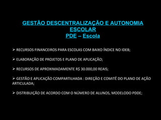 GESTÃO DESCENTRALIZAÇÃO E AUTONOMIA ESCOLAR PDE  –  Escola RECURSOS FINANCEIROS PARA ESCOLAS COM BAIXO ÍNDICE NO IDEB; ELABORAÇÃO DE PROJETOS E PLANO DE APLICAÇÃO; RECURSOS DE APROXIMADAMENTE R$ 30.000,00 REAIS; GESTÃO E APLICAÇÃO COMPARTILHADA : DIREÇÃO E COMITÊ DO PLANO DE AÇÃO ARTICULADA; DISTRIBUIÇÃO DE ACORDO COM O NÚMERO DE ALUNOS, MODELODO PDDE; 
