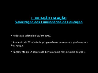 EDUCAÇÃO EM AÇÃO Valorização dos Funcionários da Educação Reposição salarial de 6% em 2009. Aumento de 02 níveis de progressão na carreira aos professores e Pedagogos. Pagamento da 1ª parcela do 13º salário no mês de Julho de 2011. 