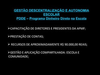 GESTÃO DESCENTRALIZAÇÃO E AUTONOMIA ESCOLAR PDDE  –  Programa   Dinheiro   Direto   na   Escola CAPACITAÇÃO DE DIRETORES E PRESIDENTES DA APMF; PRESTAÇÃO DE CONTAS; RECURSOS DE APROXIMADAMENTE R$ 90.000,00 REAIS; GESTÃO E APLICAÇÃO COMPARTILHADA: ESCOLA E  COMUNIDADE; 