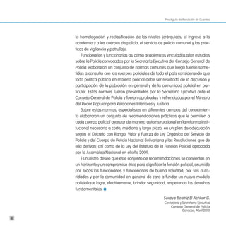 Practiguía de Rendición de Cuentas




    la homologación y reclasificación de los niveles jerárquicos, el ingreso a la
    academia y a los cuerpos de policía, el servicio de policía comunal y las prác-
    ticas de vigilancia y patrullaje.
        Funcionarios y funcionarias así como académicos vinculados a los estudios
    sobre la Policía convocados por la Secretaría Ejecutiva del Consejo General de
    Policía elaboraron un conjunto de normas comunes que luego fueron some-
    tidas a consulta con los cuerpos policiales de todo el país considerando que
    toda política pública en materia policial debe ser resultado de la discusión y
    participación de la población en general y de la comunidad policial en par-
    ticular. Estas normas fueron presentadas por la Secretaría Ejecutiva ante el
    Consejo General de Policía y fueron aprobadas y refrendadas por el Ministro
    del Poder Popular para Relaciones Interiores y Justicia.
        Sobre estas normas, especialistas en diferentes campos del conocimien-
    to elaboraron un conjunto de recomendaciones prácticas que le permiten a
    cada cuerpo policial avanzar de manera autoinstruccional en la reforma insti-
    tucional necesaria a corto, mediano y largo plazo, en un plan de adecuación
    según el Decreto con Rango, Valor y Fuerza de Ley Orgánica del Servicio de
    Policía y del Cuerpo de Policía Nacional Bolivariana y las Resoluciones que de
    ella derivan; así como de la Ley del Estatuto de la Función Policial aprobada
    por la Asamblea Nacional en el año 2009.
        Es nuestro deseo que este conjunto de recomendaciones se conviertan en
    un horizonte y un compromiso ético para dignificar la función policial, asumido
    por todos los funcionarios y funcionarias de buena voluntad, por sus auto-
    ridades y por la comunidad en general de cara a fundar un nuevo modelo
    policial que logre, efectivamente, brindar seguridad, respetando los derechos
    fundamentales.

                                                       Soraya Beatriz El Achkar G.
                                                        Consejera y Secretaria Ejecutiva
                                                            Consejo General de Policía
                                                                    Caracas, Abril 2010

8
 