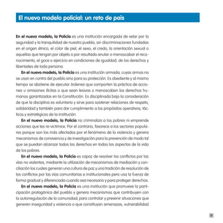 el nuevo modelo policial: un reto de país


en el nuevo modelo, la policía es una institución encargada de velar por la
seguridad y la tranquilidad de nuestro pueblo, sin discriminaciones fundadas
en el origen étnico, el color de piel, el sexo, el credo, la orientación sexual o
aquellas que tengan por objeto o por resultado anular o menoscabar el reco-
nocimiento, el goce o ejercicio en condiciones de igualdad, de los derechos y
libertades de toda persona.
    en el nuevo modelo, la policía es una institución armada, cuyas armas no
se usan en contra del pueblo sino para su protección. Es obediente y al mismo
tiempo se abstiene de ejecutar órdenes que comporten la práctica de accio-
nes u omisiones ilícitas o que sean lesivas o menoscaben los derechos hu-
manos garantizados en la Constitución. Es disciplinada bajo la consideración
de que la disciplina es voluntaria y sirve para sostener relaciones de respeto,
solidaridad y también para dar cumplimiento a los propósitos operativos, tác-
ticos y estratégicos de la institución.
    en el nuevo modelo, la policía no criminaliza a los pobres ni emprende
acciones que les re-victimice. Por el contrario, favorece a los sectores popula-
res porque son los más afectados por el fenómeno de la violencia y genera
mecanismos de convivencia y de investigación para la prevención de modo tal
que se puedan alcanzar todos los derechos en todos los aspectos de la vida
de los pobres.
    en el nuevo modelo, la policía es capaz de resolver los conflictos por las
vías no violentas, mediante la utilización de mecanismos de mediación y con-
ciliación los cuales generan una cultura de paz y una tradición de resolución de
los conflictos por las vías comunitarias e institucionales pero usa la fuerza de
forma gradual y diferenciada cuando sea necesario y para proteger derechos.
    en el nuevo modelo, la policía es una institución que promueve la parti-
cipación protagónica del pueblo y genera mecanismos que contribuyen con
la autorregulación de la comunidad, para controlar y prevenir situaciones que
generen inseguridad y violencia o que constituyan amenazas, vulnerabilidad

                                                                                    9
 