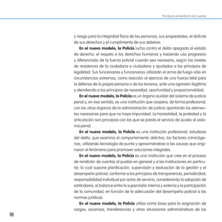 Practiguía de Rendición de Cuentas




     y riesgo para la integridad física de las personas, sus propiedades, el disfrute
     de sus derechos y el cumplimiento de sus deberes.
         en el nuevo modelo, la policía lucha contra el delito apegada al estado
     de derecho, el respeto a los derechos humanos y haciendo uso progresivo
     y diferenciado de la fuerza policial cuando sea necesario, según los niveles
     de resistencia de la ciudadana o ciudadano y ajustados a los principios de
     legalidad. Sus funcionarias y funcionarios utilizarán el arma de fuego sólo en
     circunstancias extremas, como reacción al ejercicio de una fuerza letal para
     la defensa de la propia persona o de los terceros, ante una agresión ilegítima
     y atendiendo a los principios de necesidad, oportunidad y proporcionalidad.
         en el nuevo modelo, la policía es un órgano auxiliar del sistema de justicia
     penal y, en ese sentido, es una institución que coopera, de forma profesional,
     con los otros órganos de la administración de justicia aportando los elemen-
     tos necesarios para que no haya impunidad. La honestidad, la probidad y la
     articulación son principios con los que se presta el servicio de auxilio al siste-
     ma penal.
         en el nuevo modelo, la policía es una institución profesional, estudiosa
     del delito, que examina el comportamiento delictivo, los factores criminóge-
     nos, utilizando tecnología de punta y aproximándose a las causas que origi-
     naron el fenómeno para promover soluciones integrales.
         en el nuevo modelo, la policía es una institución que cree en el proceso
     de rendición de cuentas al pueblo en general y a las instituciones en particu-
     lar, lo cual supone planificación, supervisión y evaluación de la gestión y el
     desempeño policial, conforme a los principios de transparencia, periodicidad,
     responsabilidad individual por actos de servicio, considerando la adopción de
     estándares, el balance entre la supervisión interna y externa y la participación
     de la comunidad, en función de la adecuación del desempeño policial a las
     normas jurídicas.
         en el nuevo modelo, la policía utiliza como base para la asignación de
     cargos, ascensos, transferencias y otras situaciones administrativas de los
10
 