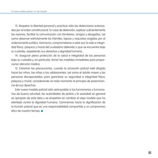 El nuevo modelo policial: un reto de país




    13. Respetar la libertad personal y practicar sólo las detenciones autoriza-
das por el orden constitucional. En caso de detención, explicar suficientemente
las razones, facilitar la comunicación con familiares, amigos y abogados, así
como observar estrictamente los trámites, lapsos y requisitos exigidos por el
ordenamiento jurídico. Asimismo, comprometerse a velar por la vida e integri-
dad física, psíquica y moral del ciudadano detenido o que se encuentre bajo
su custodia, respetando sus derechos y dignidad humana.
    14. Asegurar plena protección de la salud e integridad de las personas
bajo su custodia y, en particular, tomar las medidas inmediatas para propor-
cionar atención médica.
    15. Extremar las precauciones, cuando la actuación policial esté dirigida
hacia los niños, las niñas o los adolescentes, así como el adulto mayor y las
personas discapacitadas, para garantizar su seguridad e integridad física,
psíquica y moral, considerando en todo momento el principio de preeminen-
cia de sus derechos.
    Este nuevo modelo policial sólo será posible si los funcionarios y funciona-
rias de buena voluntad, las autoridades de policía y la sociedad en general
se apropian de esta idea y se empeñan en cambiar el viejo modelo que ha
atentado contra la dignidad humana. Caminemos hacia la dignificación de
la función policial que es una responsabilidad compartida y un compromiso
ético de nuestro tiempo.




                                                                                   13
 