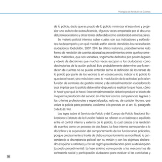 Practiguía de Rendición de Cuentas




     de la policía, dado que es propio de la policía minimizar el escrutinio y propi-
     ciar una cultura de autosuficiencia, algunas veces amparada por el discurso
     del profesionalismo y otras tantas defendida como solidaridad entre los pares.
         En materia policial interesa saber cuáles son sus indicadores y estánda-
     res de desempeño y en qué medida están siendo atendidas las necesidades
     ciudadanas (Gabaldón, 2007: 269). En última instancia, probablemente toda
     forma de rendición de cuentas abarca los procedimientos antes que los come-
     tidos materiales, que son variables, vagamente definidos por pautas legales
     y objeto de decisiones que muchas veces escapan a los ciudadanos como
     destinatarios de la acción policial. Esto probablemente determine que la ren-
     dición de cuentas no se puede entender como la definición de las tareas de
     la policía por parte de los vecinos (y, en consecuencia, indicar a la policía lo
     que debe hacer), sino más bien como la modulación de la actividad policial en
     función de controles de gestión interna y de retroalimentación ciudadana (lo
     cual implica que la policía debe estar dispuesta a explicar lo que hace, cómo
     lo hace y por qué lo hace). Esta retroalimentación debería producir el efecto de
     mejorar la prestación del servicio sin interferir con las competencias legales o
     los criterios profesionales y especializados, esto es, de carácter técnico, que
     utiliza la policía para prestarlo, conforme a lo previsto en el art. 13, parágrafo
     3 de la LEFPol.
         Las leyes sobre el Servicio de Policía y del Cuerpo de Policía Nacional Bo-
     livariana y Estatuto de la Función Policial se refieren a un balance o equilibrio
     entre el control interno y externo de la policía, lo cual coloca a la rendición
     de cuentas como un proceso de dos fases. La fase interna corresponde a la
     disciplina y la supervisión del comportamiento de los funcionarios policiales,
     porque precisamente a través de dicho comportamiento se manifiesta la con-
     cordancia o discrepancia policial con su misión y con los objetivos declara-
     dos (aspecto sustantivo) y con las reglas preestablecidas para su desempeño
     (aspecto procedimental). La fase externa corresponde a los mecanismos de
     contraloría social y participación ciudadana para evaluar si las conductas y
16
 