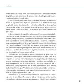 Introducción




formas de actuar policial están acordes con principios y criterios socialmente
aceptables para el desempeño de la asistencia, inducción y coacción que re-
presentan la actuación de la policía.
    La rendición de cuentas tiene como justificación el proceso de democrati-
zación de la policía, como objetivo la generación de un modelo mensurable
y replicable contra el cual se evalúe y estime la realidad de su desempeño y,
como premisa teórica, la toma de decisiones de acuerdo a procesos formali-
zados, visibles y difundidos dentro y afuera de la organización (López Portillo,
2006: 204).
    La democratización de la policía implica convertirla en un servicio ciudada-
no antes que en una instancia de protección y perpetuación de intereses indi-
viduales o del poder político. La generación de un modelo mensurable y repli-
cable supone definir criterios e indicadores estables y uniformes para estimar
los productos deseables del desempeño policial. La adopción de decisiones
de acuerdo a procesos formalizados, visibles y públicos supone la apertura
y la transparencia en la gestión policial. Hacia estas metas debe apuntar el
proceso de rendición de cuentas dentro la policía venezolana de conformidad
con los principios del nuevo modelo policial.
    Uno de los ejes temáticos de la consulta adelantada con ocasión del tra-
bajo de la Comisión para la Reforma Policial (Conarepol) en 2006, fue el de la
rendición de cuentas, incluyendo seguimiento, diagnóstico, control interno y
externo, participación comunitaria, disciplina y sanciones. Los resultados ob-
tenidos mediante el uso de buzones físicos y electrónicos indicaron que la
rendición de cuentas representa 20% de todas las menciones de la consulta
ciudadana al tiempo que 79% de los comentarios relacionados con la rendi-
ción de cuentas mencionaron la participación comunitaria como muy impor-
tante en la gestión policial (Pérez, 2007: 23).
    Una revisión de los resultados de 14 talleres con participación de 1.207 in-
tegrantes de la policía uniformada de todo el país permite concluir que los
propios funcionarios estiman, en proporciones entre 31% y 8%, que la interven-
                                                                                   17
 