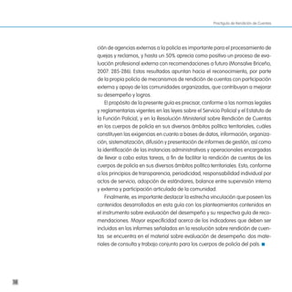 Practiguía de Rendición de Cuentas




     ción de agencias externas a la policía es importante para el procesamiento de
     quejas y reclamos, y hasta un 50% aprecia como positivo un proceso de eva-
     luación profesional externa con recomendaciones a futuro (Monsalve Briceño,
     2007: 285-286). Estos resultados apuntan hacia el reconocimiento, por parte
     de la propia policía de mecanismos de rendición de cuentas con participación
     externa y apoyo de las comunidades organizadas, que contribuyan a mejorar
     su desempeño y logros.
         El propósito de la presente guía es precisar, conforme a las normas legales
     y reglamentarias vigentes en las leyes sobre el Servicio Policial y el Estatuto de
     la Función Policial, y en la Resolución Ministerial sobre Rendición de Cuentas
     en los cuerpos de policía en sus diversos ámbitos político territoriales, cuáles
     constituyen las exigencias en cuanto a bases de datos, información, organiza-
     ción, sistematización, difusión y presentación de informes de gestión, así como
     la identificación de las instancias administrativas y operacionales encargadas
     de llevar a cabo estas tareas, a fin de facilitar la rendición de cuentas de los
     cuerpos de policía en sus diversos ámbitos político territoriales. Esto, conforme
     a los principios de transparencia, periodicidad, responsabilidad individual por
     actos de servicio, adopción de estándares, balance entre supervisión interna
     y externa y participación articulada de la comunidad.
         Finalmente, es importante destacar la estrecha vinculación que poseen los
     contenidos desarrollados en esta guía con los planteamientos contenidos en
     el instrumento sobre evaluación del desempeño y su respectiva guía de reco-
     mendaciones. Mayor especificidad acerca de los indicadores que deben ser
     incluidos en los informes señalados en la resolución sobre rendición de cuen-
     tas se encuentra en el material sobre evaluación de desempeño: dos mate-
     riales de consulta y trabajo conjunto para los cuerpos de policía del país.




18
 