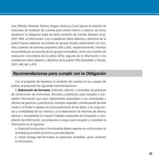 Lara, Mérida, Miranda, Táchira, Vargas, Yaracuy y Zulia, figuran la creación de
manuales de rendición de cuentas para control interno y externo, así como
establecer la obligación legal de dicha rendición de cuentas (Madero et al.,
2007: 288). La información a los ciudadanos sobre deberes y derechos de la
policía fueron aspectos recurrentes en grupos focales adelantados con ma-
dres y jóvenes de sectores populares (36% y 86%, respectivamente), mientras
es percibida por el conjunto de los grupos vulnerables, como una cuestión de
evaluación comunitaria de la policía (25%), seguida de la información a los
ciudadanos sobre deberes y derechos de la policía (19%) (Gabaldón y Peraza,
2007: 449, 467 y 475).


 Recomendaciones para cumplir con la obligación
    Con el propósito de favorecer la rendición de cuentas en los cuerpos de
policía, se proponen las siguientes recomendaciones:
    1. elaboración de formatos. Estimular, reforzar y consolidar las prácticas
de construcción de instructivos, formatos y protocolos para recopilar y con-
solidar información que sean rápidamente asequibles a sus autoridades y
oficinas de gerencia y planificación (carácter expedito), contribuyendo de este
modo a la fluidez y rapidez en el procesamiento de los datos, a la congruen-
cia y confiabilidad de los mismos y a la elaboración de informes de diverso
alcance y complejidad sin requerir trabajos especiales de búsqueda o reco-
pilación de información. Los protocolos a seguir para recopilar y consolidar la
información es el siguiente:
    a. Todos los funcionarios o funcionarias deben reportar en un formulario la
    actividad que realizó durante su jornada laboral.
    b. Hacer entrega del formulario al supervisor inmediato, quien verificará
    la información.



                                                                                  21
 