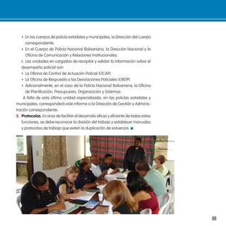 f En los cuerpos de policía estadales y municipales, la Dirección del cuerpo
      correspondiente.
   f En el Cuerpo de Policía Nacional Bolivariana, la Dirección Nacional y la
      Oficina de Comunicación y Relaciones Institucionales.
   c. Las unidades en cargadas de recopilar y validar la información sobre el
   desempeño policial son:
   f La Oficina de Control de Actuación Policial (OCAP)
   f La Oficina de Respuesta a las Desviaciones Policiales (ORDP).
   f Adicionalmente, en el caso de la Policía Nacional Bolivariana, la Oficina
      de Planificación, Presupuesto, Organización y Sistemas.
    A falta de esta última unidad especializada, en las policías estadales y
municipales, corresponderá este informe a la Dirección de Gestión y Adminis-
tración correspondiente.
5. protocolos. En aras de facilitar el desarrollo eficaz y eficiente de todas estas
   funciones, se debe reconocer la división del trabajo y establecer manuales
   y protocolos de trabajo que eviten la duplicación de esfuerzos.




                                                                                      23
 