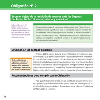 obligación n° 2

     sobre el objeto de la rendición de cuentas ante los órganos
     del poder público nacional, estadal y municipal
     “¡¡¡Corre, Alberto, corre!!!
     La bala corrió más que                   “El objeto de la rendición de cuentas ante los órganos del Poder Público Nacional,
     Alberto. No era que no me
     quería. Lo había matado una              estadal y municipal, según fuere el caso, es el de facilitar, mediante el análisis de
     bala que disparó un policía”.            procedimientos, pautas, criterios y decisiones policiales, la discusión informada y
     Domingo Aparicio, abuelo de Alberto
     Aparicio víctima de abuso policial.      la adopción de recomendaciones y decisiones que contribuyan a mejorar la pres-
     La razón de la paz, 2004
                                              tación del servicio policial, concediendo un período de implementación, observa-
                                              ción y modificación o sustitución”.




     situación en los cuerpos policiales
                                               Antillano (2007a) expone que una de las limitantes en la investigación estu-
                                           vo vinculada a que “datos fundamentales y básicos simplemente no existían”.
     “en la realidad de los                En la realidad de los organismos policiales de Venezuela poco se ha definido
     organismos policiales de              sobre la finalidad y la verdadera importancia que tiene el rendir cuentas. Para
     Venezuela, poco se ha
     definido sobre la finalidad           nadie es un secreto que los cuerpos policiales entregan informes de gestión
     y la verdadera importancia            sólo porque representa una obligación y no por valorar la utilidad que tiene
     que tiene el rendir cuentas.”
                                           la información a la hora de buscar mejoras y sustentar la toma de decisiones.


     Recomendaciones para cumplir con la obligación
                                               Para que efectivamente la rendición de cuentas se convierta en una prác-
                                           tica que redunde en la mejora de las prestaciones del servicio policial, fa-
                                           voreciendo los procesos de toma de decisiones sobre información objetiva y
                                           confiable, se hace necesario:



24
 