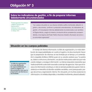 obligación n° 3

     sobre los indicadores de gestión, a fin de preparar informes
     debidamente circunstanciados
     “Al día siguiente me soltaron
     y dijeron que era una                 “Los cuerpos de policía en sus diversos ámbitos político territoriales deberán re-
     equivocación.”
     Alí Ramírez, 21 años. Activistas      gistrar y documentar, conforme a protocolos estandarizados, los indicadores de
     de Derechos Humanos y Policías
     en diálogo, 2004.
                                           gestión, a fin de preparar informes debidamente circunstanciados a ser remitidos
                                           al Órgano Rector, y según la materia y el alcance de las competencias correspon-
                                           dientes, a los órganos del Poder Público Nacional, Estadal y Municipal, así como a
                                           la comunidad organizada”.




     situación en los cuerpos policiales
                                            El manejo de diversa información, la falta de organización y la mala distri-
                                        bución de responsabilidades en cuanto al registro y la documentación hacen
                                        que la preparación de informes se vea limitada por el tiempo y el contenido.
                                        Así lo respalda Antillano (2007a) quien en su estudio sostiene que “La policía
                                        es, dada su estructura y formación, una de las instituciones sobre las que más
                                        cuesta indagar y conseguir información. La intensa respuesta corporativa que
     “la falta de organización
     y la mala distribución             tradicionalmente suele estar asociada a este tipo de agencias, hace que el ac-
     de responsabilidades en            ceso a la información constituya un reto no siempre posible de superar. Esta re-
     cuanto al registro y la
     documentación hace que la          sistencia se intensifica al abordar variables sensibles, como presupuesto, par-
     preparación de informes se         que de armas y organización interna. Por otra parte, en muchas ocasiones la
     vea limitada.”
                                        información o no estaba disponible, o resultaba insuficiente y desactualizada”.




26
 