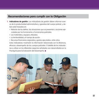 Recomendaciones para cumplir con la obligación
1. indicadores de gestión. Los indicadores de gestión deben informar acer-
   ca de la productividad administrativa y operativa del cuerpo policial, y de-
   ben estar basados en:
   f Relación de los delitos, las situaciones que se presentan y acciones eje-
      cutadas por los funcionarios o funcionarias policiales.
   f Los materiales y equipos utilizados.
   f La territorialidad y el campo de acción.
   f Recursos financieros asignados y gastos ejecutados, entre otros.
   Estos indicadores mostrarán la información relacionada con la eficiencia,
   eficacia y desempeño de los cuerpos policiales. El detalle de los indicado-
   res a utilizar en los diferentes aspectos señalados son desarrollados en la
   Practiguía para la Evaluación del Desempeño.




                                                                                  27
 