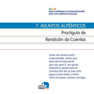 Baquía
     Reglas mínimas de estandaRización
     paRa los cueRpos policiales




7. asuntos auténticos
                Practiguía de
    Rendición de cuentas


     antes me sentía fuerte,
     impenetrable, ahora que
     descubrí lo importante
     que soy para ti, con gusto
     valoraré tu apoyo para la
     construcción de un país más
     seguro para todos y todas.
     toma mi mano, camina conmigo.
 