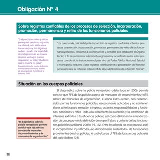 obligación n° 4

     sobre registros confiables de los procesos de selección, incorporación,
     promoción, permanencia y retiro de los funcionarios policiales

     “Si el perdón es alivio y olvido
     para quien perdona, yo jamás              “Los cuerpos de policía del país dispondrán de registros confiables sobre los pro-
     me aliviaré, aún están vivos
     los recuerdos y mis lágrimas              cesos de selección, incorporación, promoción, permanencia y retiro de los funcio-
     no han cesado por la pérdida              narios policiales, conforme a los instructivos y formatos que establezca el Órgano
     de mi hijo amado, en manos
     de unos verdugos que no                   Rector, a fin de suministrar información organizada y actualizada sobre estos pro-
     respetaron su vida y olvidaron            cesos cuando dicha instancia o cualquier otra del Poder Público Nacional, Estadal
     que la muerte no pasa”
     Raquel Aristimuño, madre de Ramón
                                               o Municipal lo requiera. Estos registros contribuirán a la preparación del historial
     Ernesto Parra Aristimuño, víctima         personal a que se refiere el artículo 33 de la Ley del Estatuto de la Función Policial”.
     de abuso policial. El platillo de la
     balanza, 2000.




     situación en los cuerpos policiales
                                                El diagnóstico sobre la policía venezolana adelantado en 2006 permite
                                            concluir que 75% de las policías carece de manuales de procedimientos y 67%
                                            carece de manuales de organización. Cuando éstos existen, son descono-
                                            cidos por los funcionarios policiales, escasamente aplicados y no contienen
                                            claros criterios para selección e ingreso, ascenso, responsabilidades y funcio-
                                            nes, sanciones y retiro. Todo ello incrementa la injerencia y la intromisión de
                                            intereses extraños a la eficiencia policial, así como déficit en la estandariza-
     “el diagnóstico sobre la               ción de procesos y en la definición de un perfil claro y unitario de los funciona-
     policía venezolana permite             rios policiales (Antillano, 2007a: 92, 122). Entre los efectos de este proceso está
     concluir que las policías
     carecen de manuales                    la incorporación injustificada –no debidamente sustentada– de funcionarios
     de procedimientos y de                 provenientes de otras policías, lo cual alcanza al 78% de los cuerpos policiales
     manuales de organización”
                                            del país (Ibidem: 124).




28
 