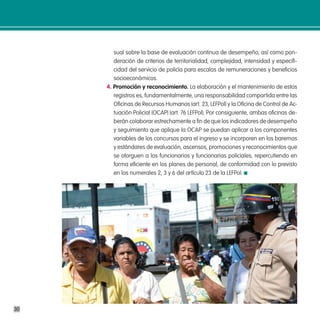 sual sobre la base de evaluación continua de desempeño, así como pon-
        deración de criterios de territorialidad, complejidad, intensidad y especifi-
        cidad del servicio de policía para escalas de remuneraciones y beneficios
        socioeconómicos.
     4. promoción y reconocimiento. La elaboración y el mantenimiento de estos
        registros es, fundamentalmente, una responsabilidad compartida entre las
        Oficinas de Recursos Humanos (art. 23, LEFPol) y la Oficina de Control de Ac-
        tuación Policial (OCAP) (art. 76 LEFPol). Por consiguiente, ambas oficinas de-
        berán colaborar estrechamente a fin de que los indicadores de desempeño
        y seguimiento que aplique la OCAP se puedan aplicar a los componentes
        variables de los concursos para el ingreso y se incorporen en los baremos
        y estándares de evaluación, ascensos, promociones y reconocimientos que
        se otorguen a los funcionarios y funcionarias policiales, repercutiendo en
        forma eficiente en los planes de personal, de conformidad con lo previsto
        en los numerales 2, 3 y 6 del artículo 23 de la LEFPol.




30
 