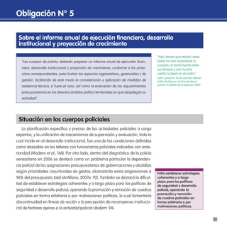 obligación n° 5

 sobre el informe anual de ejecución financiera, desarrollo
 institucional y proyección de crecimiento
                                                                                         “Hijo, tienes que resistir, esas
   “Los cuerpos de policía, deberán preparar un informe anual de ejecución finan-        balas no van a paralizar tu
                                                                                         corazón, lo tomó fuerte entre
   ciera, desarrollo institucional y proyección de crecimiento, conforme a los proto-    sus brazos y con mucho
   colos correspondientes, para ilustrar los aspectos organizativos, gerenciales y de    cariño lo besó en el rostro.”
                                                                                         Edith Camacho, tía de Germán Alfredo
   gestión, facilitando de este modo la consideración y aplicación de medidas de         Sotillo Rodríguez, víctima de abuso
                                                                                         policial. El platillo de la balanza, 2000.
   asistencia técnica, si fuere el caso, así como la evaluación de los requerimientos
   presupuestarios en los diversos ámbitos político territoriales en que despliegan su
   actividad”.




 situación en los cuerpos policiales
    La planificación específica y precisa de las actividades policiales a cargo
expertos, y la unificación de mecanismos de supervisión y evaluación, todo lo
cual incide en el desarrollo institucional, fue una de las condiciones definidas
como deseable en los talleres con funcionarios policiales indicados con ante-
rioridad (Madero et al., 168). Por otro lado, dentro del diagnóstico de la policía
venezolana en 2006 se destacó como un problema particular la dependen-
cia policial de las asignaciones presupuestarias de gobernaciones y alcaldías
según prioridades coyunturales de gastos, alcanzando estas asignaciones a                Falta establecer estrategias
96% del presupuesto total (Antillano, 2007a: 92). También se destacó la dificul-         coherentes y a largo
                                                                                         plazo para las políticas
tad de establecer estrategias coherentes y a largo plazo para las políticas de           de seguridad y desarrollo
seguridad y desarrollo policial, operando la promoción y remoción de cuadros             policial, operando la
                                                                                         promoción y remoción
policiales en forma arbitraria o por motivaciones políticas, lo cual fomentaría          de cuadros policiales en
discontinuidad en líneas de acción y la percepción de recompensa institucio-             forma arbitraria o por
                                                                                         motivaciones políticas.
nal de factores ajenos a la actividad policial (Ibidem: 94).

                                                                                                                                      31
 