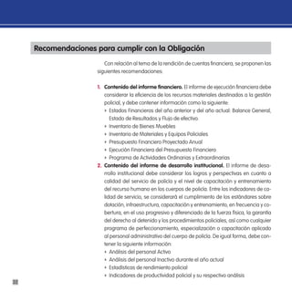 Recomendaciones para cumplir con la obligación
                         Con relación al tema de la rendición de cuentas financiera, se proponen las
                      siguientes recomendaciones:

                      1. contenido del informe financiero. El informe de ejecución financiera debe
                         considerar la eficiencia de los recursos materiales destinados a la gestión
                         policial, y debe contener información como la siguiente:
                         f Estados Financieros del año anterior y del año actual: Balance General,
                            Estado de Resultados y Flujo de efectivo.
                         f Inventario de Bienes Muebles
                         f Inventario de Materiales y Equipos Policiales
                         f Presupuesto Financiero Proyectado Anual
                         f Ejecución Financiera del Presupuesto Financiero
                         f Programa de Actividades Ordinarias y Extraordinarias
                      2. contenido del informe de desarrollo institucional. El informe de desa-
                         rrollo institucional debe considerar los logros y perspectivas en cuanto a
                         calidad del servicio de policía y el nivel de capacitación y entrenamiento
                         del recurso humano en los cuerpos de policía. Entre los indicadores de ca-
                         lidad de servicio, se considerará el cumplimiento de los estándares sobre
                         dotación, infraestructura, capacitación y entrenamiento, en frecuencia y co-
                         bertura, en el uso progresivo y diferenciado de la fuerza física, la garantía
                         del derecho al detenido y los procedimientos policiales, así como cualquier
                         programa de perfeccionamiento, especialización o capacitación aplicado
                         al personal administrativo del cuerpo de policía. De igual forma, debe con-
                         tener la siguiente información:
                         f Análisis del personal Activo
                         f Análisis del personal Inactivo durante el año actual
                         f Estadísticas de rendimiento policial
                         f Indicadores de productividad policial y su respectivo análisis
32
 