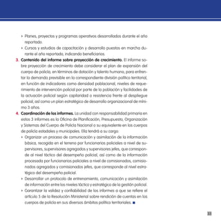 f Planes, proyectos y programas operativos desarrollados durante el año
     reportado.
   f Cursos y estudios de capacitación y desarrollo puestos en marcha du-
     rante el año reportado, indicando beneficiarios.
3. contenido del informe sobre proyección de crecimiento. El informe so-
   bre proyección de crecimiento debe considerar el plan de expansión del
   cuerpo de policía, en términos de dotación y talento humano, para enfren-
   tar la demanda previsible en la correspondiente división político territorial,
   en función de indicadores como densidad poblacional, niveles de reque-
   rimiento de intervención policial por parte de la población y facilidades de
   la actuación policial según capilaridad o resistencia frente al despliegue
   policial, así como un plan estratégico de desarrollo organizacional de míni-
   mo 3 años.
4. coordinación de los informes. La unidad con responsabilidad primaria en
   estos 3 informes es la Oficina de Planificación, Presupuesto, Organización
   y Sistemas del Cuerpo de Policía Nacional o su equivalente en los cuerpos
   de policía estadales y municipales. Ella tendrá a su cargo:
   f Organizar un proceso de comunicación y asimilación de la información
     básica, recogida en el terreno por funcionarios policiales a nivel de su-
     pervisores, supervisores agregados y supervisores jefes, que correspon-
     de al nivel táctico del desempeño policial, así como de la información
     procesada por funcionarios policiales a nivel de comisionados, comisio-
     nados agregados y comisionados jefes, que corresponde al nivel estra-
     tégico del desempeño policial.
   f Desarrollar un protocolo de entrenamiento, comunicación y asimilación
     de información entre los niveles táctico y estratégico de la gestión policial.
   f Garantizar la validez y confiabilidad de los informes a que se refiere el
     artículo 5 de la Resolución Ministerial sobre rendición de cuentas en los
     cuerpos de policía en sus diversos ámbitos político territoriales.

                                                                                      33
 