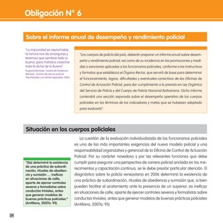 obligación n° 6

     sobre el informe anual de desempeño y rendimiento policial
     “La impunidad es reprochable,
     la tortura nos da amarguras y                    “Los cuerpos de policía del país, deberán preparar un informe anual sobre desem-
     tenemos que sembrar todo lo
     bueno, para mañana cosechar                      peño y rendimiento policial; así como de su incidencia en las promociones y medi-
     toda la dicha de lo bueno”.                      das o sanciones aplicadas a los funcionarios policiales, conforme a los instructivos
     Eugenia Ramirez, madre de Anderson
     Ramírez, víctima de abuso policial.              y formatos que establezca el Órgano Rector, que servirá de base para determinar
     Tres historias y un camino reparador, 2005.
                                                      el funcionamiento, logros, dificultades y eventuales correctivos de las Oficinas de
                                                      Control de Actuación Policial, para dar cumplimiento a lo previsto en Ley Orgánica
                                                      del Servicio de Policía y del Cuerpo de Policía Nacional Bolivariana. Dicho informe
                                                      contendrá una sección separada sobre el desempeño operativo de los cuerpos
                                                      policiales en los términos de los indicadores y metas que se hubiesen adoptado
                                                      para evaluarlo”.




     situación en los cuerpos policiales
                                                      La cuestión de la evaluación individualizada de los funcionarios policiales
                                                   es una de las más importantes exigencias del nuevo modelo policial y una
                                                   responsabilidad organizativa y gerencial de la Oficina de Control de Actuación
                                                   Policial. Por su carácter novedoso y por las relevantes funciones que debe
     “(se) determinó la existencia                 cumplir para asegurar una perspectiva de carrera policial anclada en los me-
     de una práctica de subordi-
     nación, rituales de obedien-
                                                   recimientos y capacitación continua, se le debe prestar particular atención. El
     cia y sumisión … ineficaz                     diagnóstico sobre la policía venezolana en 2006 determinó la existencia de
     en situaciones de calle,
                                                   una práctica de subordinación, rituales de obediencia y sumisión que, si bien
     aparte de ejercer controles
     severos y formalistas sobre                   pueden facilitar el acatamiento ante la presencia de un superior, es ineficaz
     conductas triviales, antes
                                                   en situaciones de calle, aparte de ejercer controles severos y formalistas sobre
     que generar modelos de
     buenas prácticas policiales.”                 conductas triviales, antes que generar modelos de buenas prácticas policiales
     (antillano, 2007a: 95).                       (Antillano, 2007a: 95).

34
 