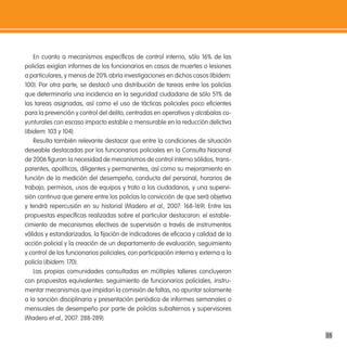 En cuanto a mecanismos específicos de control interno, sólo 16% de las
policías exigían informes de los funcionarios en casos de muertes o lesiones
a particulares, y menos de 20% abría investigaciones en dichos casos (Ibidem:
100). Por otra parte, se destacó una distribución de tareas entre los policías
que determinaría una incidencia en la seguridad ciudadana de sólo 51% de
las tareas asignadas, así como el uso de tácticas policiales poco eficientes
para la prevención y control del delito, centradas en operativos y alcabalas co-
yunturales con escaso impacto estable o mensurable en la reducción delictiva
(Ibidem: 103 y 104).
    Resulta también relevante destacar que entre la condiciones de situación
deseable destacadas por los funcionarios policiales en la Consulta Nacional
de 2006 figuran la necesidad de mecanismos de control interno sólidos, trans-
parentes, apolíticos, diligentes y permanentes, así como su mejoramiento en
función de la medición del desempeño, conducta del personal, horarios de
trabajo, permisos, usos de equipos y trato a los ciudadanos, y una supervi-
sión continua que genere entre los policías la convicción de que será objetiva
y tendrá repercusión en su historial (Madero et al., 2007: 168-169). Entre las
propuestas específicas realizadas sobre el particular destacaron: el estable-
cimiento de mecanismos efectivos de supervisión a través de instrumentos
válidos y estandarizados, la fijación de indicadores de eficacia y calidad de la
acción policial y la creación de un departamento de evaluación, seguimiento
y control de los funcionarios policiales, con participación interna y externa a la
policía (Ibidem: 170).
    Las propias comunidades consultadas en múltiples talleres concluyeron
con propuestas equivalentes: seguimiento de funcionarios policiales, instru-
mentar mecanismos que impidan la comisión de faltas, no apuntar solamente
a la sanción disciplinaria y presentación periódica de informes semanales o
mensuales de desempeño por parte de policías subalternos y supervisores
(Madero et al., 2007: 288-289).

                                                                                     35
 