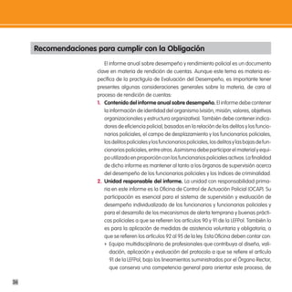Recomendaciones para cumplir con la obligación
                         El informe anual sobre desempeño y rendimiento policial es un documento
                      clave en materia de rendición de cuentas. Aunque este tema es materia es-
                      pecífica de la practiguía de Evaluación del Desempeño, es importante tener
                      presentes algunas consideraciones generales sobre la materia, de cara al
                      proceso de rendición de cuentas:
                      1. contenido del informe anual sobre desempeño. El informe debe contener
                         la información de identidad del organismo (visión, misión, valores, objetivos
                         organizacionales y estructura organizativa). También debe contener indica-
                         dores de eficiencia policial, basados en la relación de los delitos y los funcio-
                         narios policiales, el campo de desplazamiento y los funcionarios policiales,
                         los delitos policiales y los funcionarios policiales, los delitos y las bajas de fun-
                         cionarios policiales, entre otros. Asimismo debe participar el material y equi-
                         po utilizado en proporción con los funcionarios policiales activos. La finalidad
                         de dicho informe es mantener al tanto a los órganos de supervisión acerca
                         del desempeño de los funcionarios policiales y los índices de criminalidad.
                      2. unidad responsable del informe. La unidad con responsabilidad prima-
                         ria en este informe es la Oficina de Control de Actuación Policial (OCAP). Su
                         participación es esencial para el sistema de supervisión y evaluación de
                         desempeño individualizado de los funcionarios y funcionarias policiales y
                         para el desarrollo de los mecanismos de alerta temprana y buenas prácti-
                         cas policiales a que se refieren los artículos 90 y 91 de la LEFPol. También lo
                         es para la aplicación de medidas de asistencia voluntaria y obligatoria, a
                         que se refieren los artículos 92 al 95 de la ley. Esta Oficina deben contar con:
                         f Equipo multidisciplinario de profesionales que contribuya al diseño, vali-
                            dación, aplicación y evaluación del protocolo a que se refiere el artículo
                            91 de la LEFPol, bajo los lineamientos suministrados por el Órgano Rector,
                            que conserva una competencia general para orientar este proceso, de

36
 