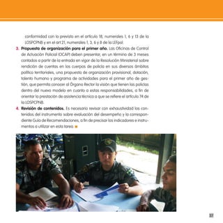 conformidad con lo previsto en el artículo 18, numerales 1, 6 y 13 de la
      LOSPCPNB y en el art.21, numerales 1, 3, 6 y 8 de la LEFpol.
3. propuesta de organización para el primer año. Las Oficinas de Control
   de Actuación Policial (OCAP) deben presentar, en un término de 3 meses
   contados a partir de la entrada en vigor de la Resolución Ministerial sobre
   rendición de cuentas en los cuerpos de policía en sus diversos ámbitos
   político territoriales, una propuesta de organización provisional, dotación,
   talento humano y programa de actividades para el primer año de ges-
   tión, que permita conocer al Órgano Rector la visión que tienen las policías
   dentro del nuevo modelo en cuanto a estas responsabilidades, a fin de
   orientar la prestación de asistencia técnica a que se refiere el artículo 74 de
   la LOSPCPNB.
4. Revisión de contenidos. Es necesario revisar con exhaustividad los con-
   tenidos del instrumento sobre evaluación del desempeño y la correspon-
   diente Guía de Recomendaciones, a fin de precisar los indicadores e instru-
   mentos a utilizar en esta tarea.




                                                                                     37
 