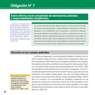 obligación n° 7

      sobre informe anual consolidado de desviaciones policiales
      y responsabilidades disciplinarias

     … se produjo un forcejeo entre los
     familiares del joven detenido y el               “Los cuerpos de policía del país, deberán preparar un informe anual consolida-
     funcionario Alexis José Martínez
                                                      do sobre desviaciones policiales y responsabilidades disciplinarias, en términos
     Avilés, quien desenfundó su arma
     de reglamento. Pese a las súplicas               agregados y sin la identificación de los funcionarios o funcionarias implicados,
     de las personas presentes en ese
                                                      que permita determinar las tendencias en cuanto al cumplimiento de la ley y los
     momento, el funcionario accionó
     el arma efectuando un disparo.                   estándares policiales, estableciendo perfiles de comportamientos que deben ser
     Relato de hechos de Freddy Díaz, víctima
                                                      controlados o que den lugar a planes específicos de corrección y mejoramiento. La
     de abuso policial. Tres historias un camino
     reparador, 2005.                                 preparación de este informe es una responsabilidad compartida entre las Oficinas
                                                      de Control de la Actuación Policial y de Respuesta a las Desviaciones Policiales”.




      situación en los cuerpos policiales
                                                       La Oficina de Respuesta a las Desviaciones Policiales es también una ins-
                                                   tancia novedosa dentro del nuevo modelo policial. El diagnóstico sobre la po-
                                                   licía venezolana en 2006 determinó que el régimen disciplinario era disperso,
                                                   heterogéneo, discrecional y arbitrario, que la proporción entre procesos abier-
                                                   tos y concluidos había evolucionado desfavorablemente entre 2000 y 2005,
                                                   año este último donde sólo 54% de los casos fueron investigados, y que la im-
                                                   punidad alcanzaba hasta la permanencia dentro de los cuerpos de policía de
                                                   funcionarios involucrados en faltas graves, así como una amplia rotación de
      “en consulta a las comu-                     funcionarios sancionados entre diversos cuerpos de policía (Antillano, 2007a:
      nidades se detectó una
      carencia de mecanismos                       100). En la consulta a las comunidades fue manifiesta la detección de una
      internos de control asociada                 situación de carencia de mecanismos internos de control asociada al ami-
      al amiguismo que fomenta
      el encubrimiento de las                      guismo que fomentaría el encubrimiento de las faltas policiales y a la simple
      faltas policiales.”                          transferencia de funcionarios a otros destinos dentro del mismo cuerpo (Ma-
      madero et al., 2007, p. 287.
                                                   dero et al., 2007: 287).
38
 