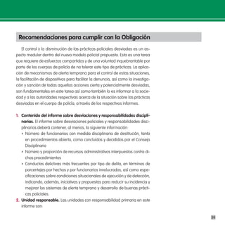 Recomendaciones para cumplir con la obligación
    El control y la disminución de las prácticas policiales desviadas es un as-
pecto medular dentro del nuevo modelo policial propuesto. Esta es una tarea
que requiere de esfuerzos compartidos y de una voluntad inquebrantable por
parte de los cuerpos de policía de no tolerar este tipo de prácticas. La aplica-
ción de mecanismos de alerta temprana para el control de estas situaciones,
la facilitación de dispositivos para facilitar la denuncia, así como la investiga-
ción y sanción de todas aquellas acciones cierta y potencialmente desviadas,
son fundamentales en este tarea así como también lo es informar a la socie-
dad y a las autoridades respectivas acerca de la situación sobre las prácticas
desviadas en el cuerpo de policía, a través de los respectivos informes.

1. contenido del informe sobre desviaciones y responsabilidades discipli-
   narias. El informe sobre desviaciones policiales y responsabilidades disci-
   plinarias deberá contener, al menos, la siguiente información:
   f Número de funcionarios con medida disciplinaria de destitución, tanto
      en procedimientos abierto, como concluidos y decididos por el Consejo
      Disciplinario
   f Número y proporción de recursos administrativos interpuestos contra di-
      chos procedimientos
   f Conductas delictivas más frecuentes por tipo de delito, en términos de
      porcentajes por hechos y por funcionarios involucrados, así como espe-
      cificaciones sobre condiciones situacionales de ejecución y de detección,
      indicando, además, iniciativas y propuestas para reducir su incidencia y
      mejorar los sistemas de alerta temprana y desarrollo de buenas prácti-
      cas policiales.
2. unidad responsable. Las unidades con responsabilidad primaria en este
   informe son:

                                                                                     39
 