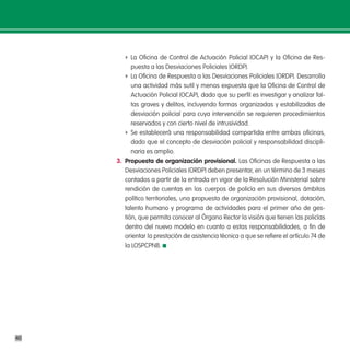 f La Oficina de Control de Actuación Policial (OCAP) y la Oficina de Res-
           puesta a las Desviaciones Policiales (ORDP).
        f La Oficina de Respuesta a las Desviaciones Policiales (ORDP). Desarrolla
           una actividad más sutil y menos expuesta que la Oficina de Control de
           Actuación Policial (OCAP), dado que su perfil es investigar y analizar fal-
           tas graves y delitos, incluyendo formas organizadas y estabilizadas de
           desviación policial para cuya intervención se requieren procedimientos
           reservados y con cierto nivel de intrusividad.
        f Se establecerá una responsabilidad compartida entre ambas oficinas,
           dado que el concepto de desviación policial y responsabilidad discipli-
           naria es amplio.
     3. propuesta de organización provisional. Las Oficinas de Respuesta a las
        Desviaciones Policiales (ORDP) deben presentar, en un término de 3 meses
        contados a partir de la entrada en vigor de la Resolución Ministerial sobre
        rendición de cuentas en los cuerpos de policía en sus diversos ámbitos
        político territoriales, una propuesta de organización provisional, dotación,
        talento humano y programa de actividades para el primer año de ges-
        tión, que permita conocer al Órgano Rector la visión que tienen las policías
        dentro del nuevo modelo en cuanto a estas responsabilidades, a fin de
        orientar la prestación de asistencia técnica a que se refiere el artículo 74 de
        la LOSPCPNB.




40
 