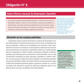 obligación n° 8

 sobre informe mensual de desempeño operativo
                                                                                          La misma bala que hirió a Yolima
                                                                                          Díaz impactó en la humanidad
   Los cuerpos de policía del país, deberán presentar un informe mensual sobre su
                                                                                          de su hijo, el joven Freddy Díaz,
   desempeño operativo, conforme a los instructivos y formatos que establezca el          quien se encontraba parado en la
   Órgano Rector, que servirá de base para determinar el funcionamiento y logros          entrada de la casa. La herida
                                                                                          le ocasionó al joven (...) una
   del servicio del servicio de policía, en los términos de policía, en los términos de   hemorragia interna que
   indicadores y metas que se hubiesen adoptado para evaluarlo.                           le causó la muerte.
                                                                                          Relato de hechos de Freddy Díaz, víctima
                                                                                          de abuso policial. Tres historias y un
                                                                                          camino reparador, 2005.



 situación en los cuerpos policiales
    El diagnóstico sobre la policía venezolana en materia de desempeño en el
año 2006 destacó la importancia de conocer la forma cómo se distribuyen los
recursos policiales y cuáles son las actividades que concentran mayor canti-
dad de funcionarios o funcionarias. A este respecto se determinó que sólo 51%
de la fuerza policial, en promedio, se destinaba a tareas con impacto posible
sobre la inseguridad y el delito. También se destacó la utilización de tácticas              “el diagnóstico sobre la
                                                                                             policía venezolana en
policiales poco eficientes para la prevención y control del delito, como la alta             materia de desempeño
concentración de efectivos en áreas reducidas, inspiradas en criterios milita-               en el año 2006 destacó la
                                                                                             importancia de conocer la
res, como los puestos móviles de control y alcabalas y los operativos policiales             forma cómo se distribuyen
de saturación (Antillano, 2006a: 103 y 104). El informe mensual que ahora exige              los recursos policiales y
                                                                                             cuáles son las actividades
la Resolución Ministerial permitirá registrar, supervisar y evaluar en un marco
                                                                                             que concentran mayor
de tiempo más reducido el impacto de decisiones operativas sobre el uso                      cantidad de funcionarios o
                                                                                             funcionarias.”
eficiente de los recursos y la obtención de metas definidas.




                                                                                                                                     41
 