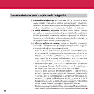 Recomendaciones para cumplir con la obligación
                      1. características del informe. El informe debe llevar la identificación del or-
                         ganismo (visión, misión, valores, objetivos organizacionales y estructura or-
                         ganizativa), los objetivos y metas policiales fijados y la información mensual
                         de desempeño policial suministrada por los indicadores de eficiencia.
                      2. creación de formatos específicos. Se deben generar formas y formatos
                         que agilicen la recopilación, clasificación y archivo de la información sumi-
                         nistrada por victimas, victimarios y funcionarios policiales con relación a
                         los delitos, con la finalidad de facilitar la búsqueda de información para la
                         aplicación de los indicadores de eficiencia policial.
                      3. parámetros del informe mensual. Los cuerpos de policía en sus diver-
                         sos ámbitos político territoriales deberán preparar este informe de gestión
                         mensual atendiendo los siguientes parámetros:
                         f Indicación del total de funcionarias y funcionarios policiales destinados a
                           las actividades de vigilancia, patrullaje, investigación e inteligencia, po-
                           licía comunal, custodia de edificaciones, custodia de personalidades y
                           protección escolar, y proporción de funcionarios y funcionarias en cada
                           una de estas actividades con relación al total del pie de fuerza.
                         f Indicación de la proporción de funcionarias y funcionarios policiales se-
                           gún áreas geográficas y población estimada en las diversas secciones
                           territoriales entre las cuales se distribuye el servicio de policía.
                         f Indicación de los resultados obtenidos en cada una de estas actividades
                           en términos de número de encuentros con ciudadanos, procedimientos
                           registrados, bien de control de delitos, de atención a la víctima o de actos
                           de servicio, incluyendo número y tipo de reportes por el uso de la fuerza
                           física policial, así como su distribución proporcional en función del total
                           de funcionarias y funcionarios asignados para cada actividad.
                         f Cambios operados en la distribución del personal y justificación en función
                           de las metas y resultados obtenidos en el mes inmediatamente anterior.
42
 