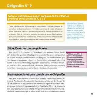 obligación n° 9

 sobre el extracto o resumen conjunto de los informes
 previstos en los artículos 4, 5 y 6
                                                                                        ¡¡Cédula y contra la pared!!
                                                                                        Después de los golpes, me
   “A los fines de facilitar la discusión y participación ciudadana y la adopción de    esposaron, me montaron a
   correctivos con base a decisiones informadas, los cuerpos de policía del país de-    patadas en la patrulla y me
                                                                                        llevaron al módulo donde
   berán publicar un extracto o resumen conjunto de los informes previstos en los       me encerraron toda la noche
   artículos 4, 5 y 6 de la presente resolución, que será de amplia difusión pública,   porque era sospechoso...
                                                                                        Alí Ramírez,víctima de abuso policial.
   bien por medios impresos o electrónicos, dentro de los primeros 60 días de cada      Activistas de Derechos Humanos y
                                                                                        Policías en diálogo, 2004.
   año calendario, sobre los resultados del año inmediatamente anterior”.




 situación en los cuerpos policiales
    Esta exigencia es una novedad de la Resolución Ministerial sobre Rendi-
                                                                                        “existe la necesidad de
ción de Cuentas y está justificada por la necesidad de poner a disposición              poner a disposición del
del público no especializado información agregada, no individualizada, que              público no especializado
                                                                                        información agregada,
permita evaluar tendencias y directrices dentro de los cuerpos policiales, para         no individualizada, que
facilitar la discusión informada y el ejercicio responsable y comedido del con-         permita evaluar tendencias
                                                                                        y directrices dentro de los
trol externo policial encomendado a comités de control ciudadano, consejos              cuerpos policiales”
comunales y organizaciones comunitarias y sociales estructuradas.


 Recomendaciones para cumplir con la obligación
    Con base en los primeros informes de actividades presentados por las Ofi-
cinas de Planificación, Presupuesto, Organización y Sistemas del Cuerpo de
Policía Nacional (o su equivalente en los restantes cuerpos de policía del país),
las Oficinas de Control de Actuación Policial [OCAP] y las Oficina de Respuesta
a las Desviaciones Policiales [ORDP], el Órgano Rector deberá definir los pará-
metros de los informes a que se refiere el artículo 8 de la Resolución Ministerial
                                                                                                                                 43
 