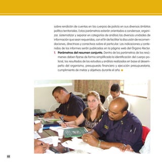 sobre rendición de cuentas en los cuerpos de policía en sus diversos ámbitos
     político territoriales. Estos parámetros estarán orientados a condensar, organi-
     zar, sistematizar y separar en categorías de análisis las diversas unidades de
     información que sean requeridas, con el fin de facilitar la discusión de recomen-
     daciones, directrices y correctivos sobre el particular. Las indicaciones y conte-
     nidos de los informes serán publicados en la página web del Órgano Rector.
     1. parámetros del resumen conjunto. Dentro de los parámetros de los resú-
         menes deben fijarse de forma simplificada la identificación del cuerpo po-
         licial, los resultados de los estudios y análisis realizados en base al desem-
         peño del organismo, presupuesto financiero y ejecución presupuestaria,
         cumplimiento de metas y objetivos durante el año.




44
 