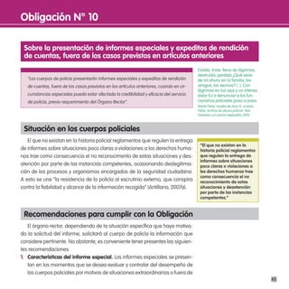 obligación n° 10

 sobre la presentación de informes especiales y expeditos de rendición
 de cuentas, fuera de los casos previstos en artículos anteriores
                                                                                          Dolida, triste, llena de lágrimas,
                                                                                          destruida, perdida ¿Qué sería
   “Los cuerpos de policía presentarán informes especiales y expeditos de rendición       de mí ahora sin la familia, los
   de cuentas, fuera de los casos previstos en los artículos anteriores, cuando en cir-   amigos, los vecinos? (...). Con
                                                                                          lágrimas en los ojos y un intenso
   cunstancias especiales pueda estar afectada la credibilidad y eficacia del servicio    dolor fui a denunciar a los fun-
   de policía, previo requerimiento del Órgano Rector”.                                   cionarios policiales paso a paso.
                                                                                          María Peña, madre de Jhon A. Linares
                                                                                          Peña, víctima de abuso policial. Tres
                                                                                          historias y un camino reparador, 2005.



 situación en los cuerpos policiales
   El que no existan en la historia policial reglamentos que regulen la entrega
                                                                                           “el que no existan en la
de informes sobre situaciones poco claras o violaciones a los derechos huma-               historia policial reglamentos
nos trae como consecuencia el no reconocimento de estas situaciones y des-                 que regulen la entrega de
                                                                                           informes sobre situaciones
atención por parte de las instancias competentes, ocasionando deslegitima-                 poco claras o violaciones a
ción de los procesos y organismos encargados de la seguridad ciudadana.                    los derechos humanos trae
                                                                                           como consecuencia el no
A esto se une “la resistencia de la policía al escrutinio externo, que conspira            reconocimiento de estas
contra la fiabilidad y alcance de la información recogida” (Antillano, 2007a).             situaciones y desatención
                                                                                           por parte de las instancias
                                                                                           competentes.”



 Recomendaciones para cumplir con la obligación
   El órgano rector, dependiendo de la situación específica que haya motiva-
do la solicitud del informe, solicitará al cuerpo de policía la información que
considere pertinente. No obstante, es conveniente tener presentes las siguien-
tes recomendaciones:
1. características del informe especial. Los informes especiales se presen-
   tan en los momentos que se desea evaluar y controlar del desempeño de
   los cuerpos policiales por motivos de situaciones extraordinarias o fuera de
                                                                                                                                   45
 